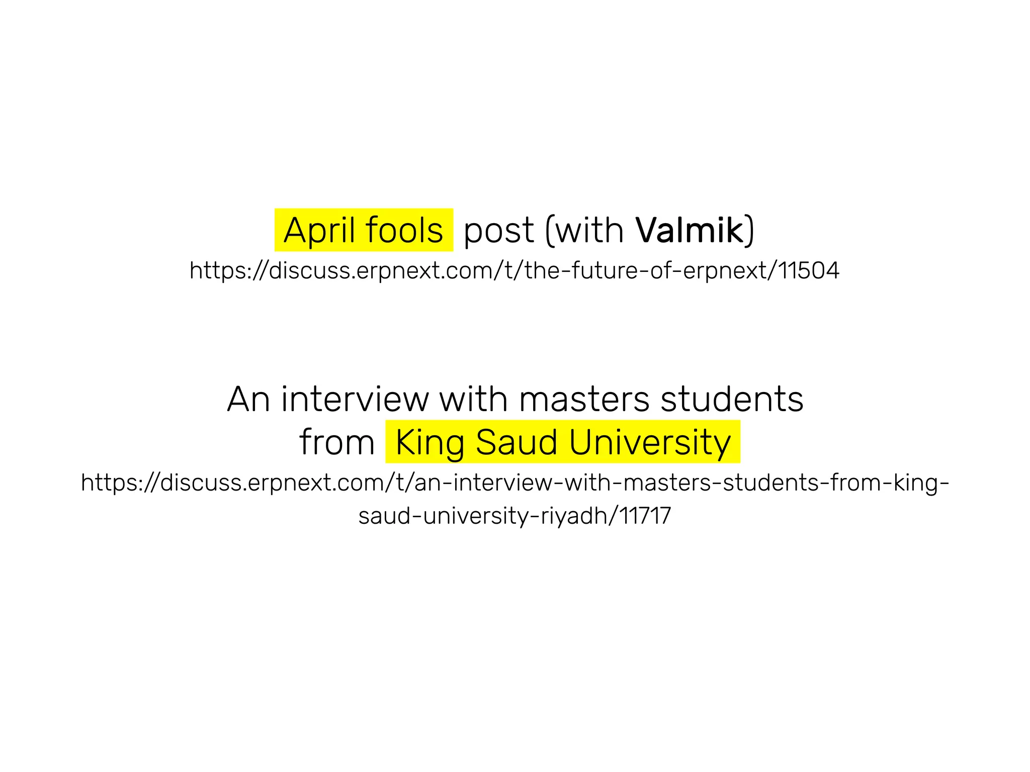 April fools post (with Valmik)
https://discuss.erpnext.com/t/the-future-of-erpnext/11504
An interview with masters students
from King Saud University
https://discuss.erpnext.com/t/an-interview-with-masters-students-from-king-
saud-university-riyadh/11717
 