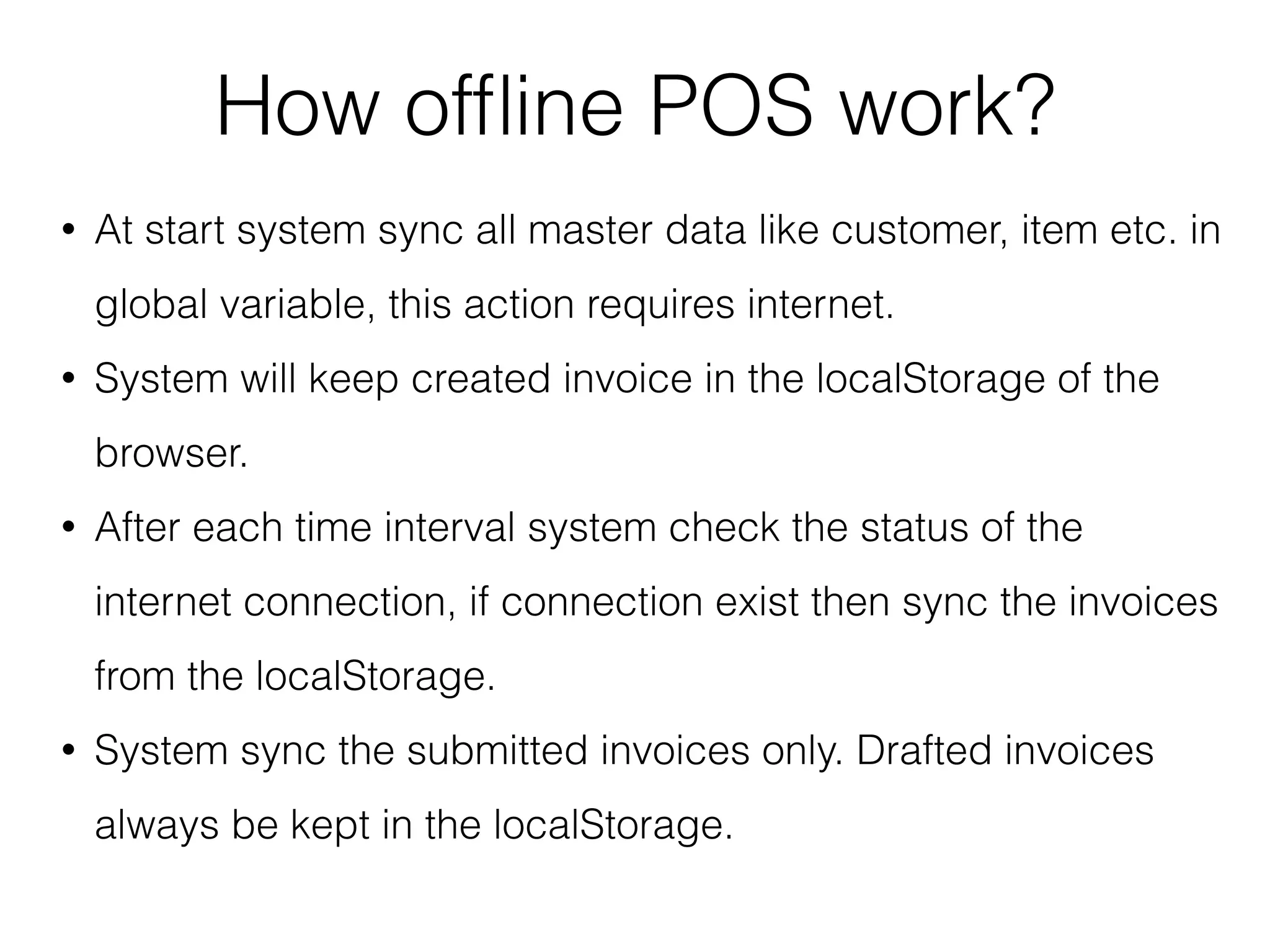 How ofﬂine POS work?
• At start system sync all master data like customer, item etc. in
global variable, this action requires internet.
• System will keep created invoice in the localStorage of the
browser.
• After each time interval system check the status of the
internet connection, if connection exist then sync the invoices
from the localStorage.
• System sync the submitted invoices only. Drafted invoices
always be kept in the localStorage.
 
