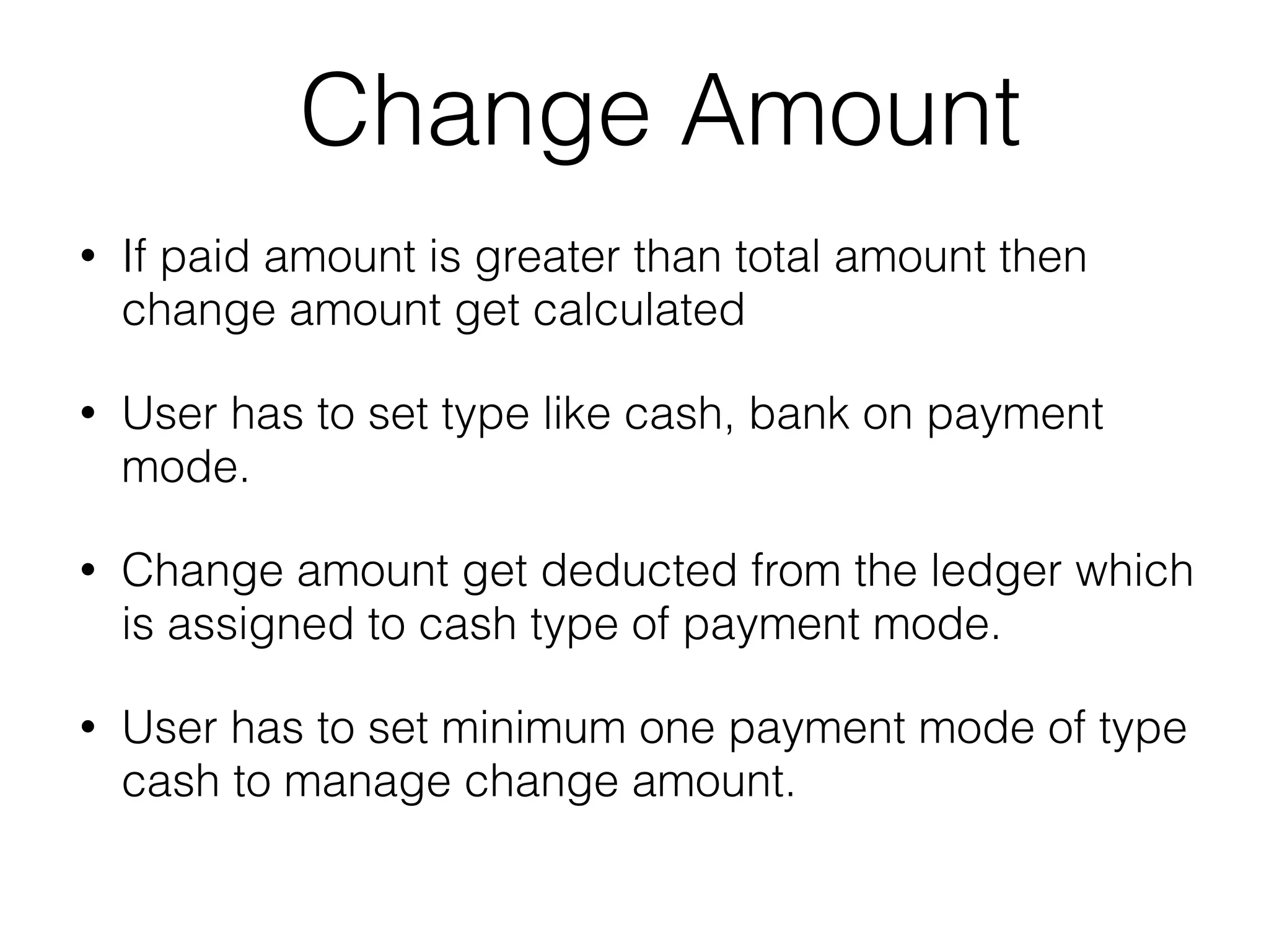 Change Amount
• If paid amount is greater than total amount then
change amount get calculated
• User has to set type like cash, bank on payment
mode.
• Change amount get deducted from the ledger which
is assigned to cash type of payment mode.
• User has to set minimum one payment mode of type
cash to manage change amount.
 