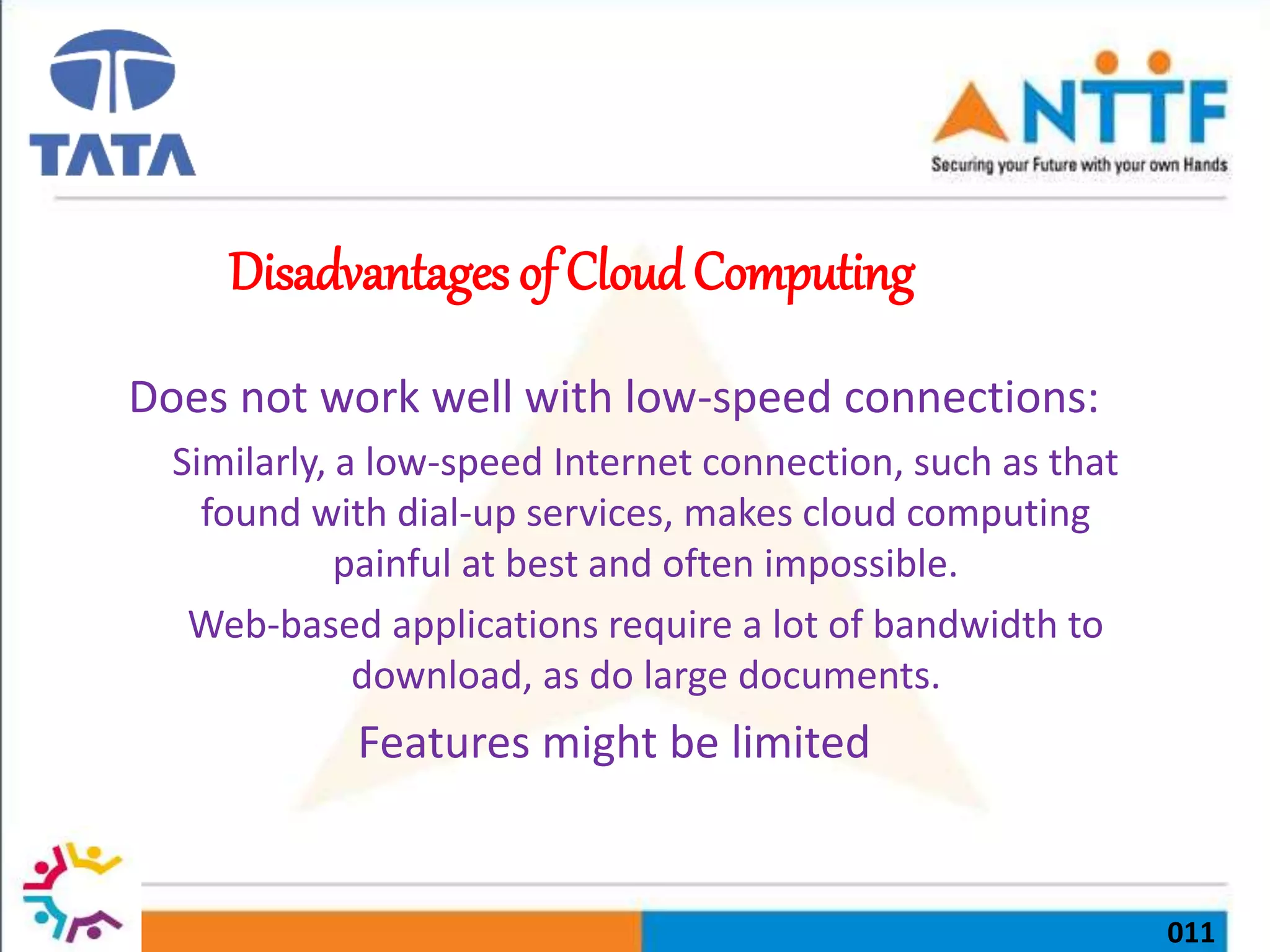 011
Disadvantages of CloudComputing
Does not work well with low-speed connections:
Similarly, a low-speed Internet connection, such as that
found with dial-up services, makes cloud computing
painful at best and often impossible.
Web-based applications require a lot of bandwidth to
download, as do large documents.
Features might be limited
 