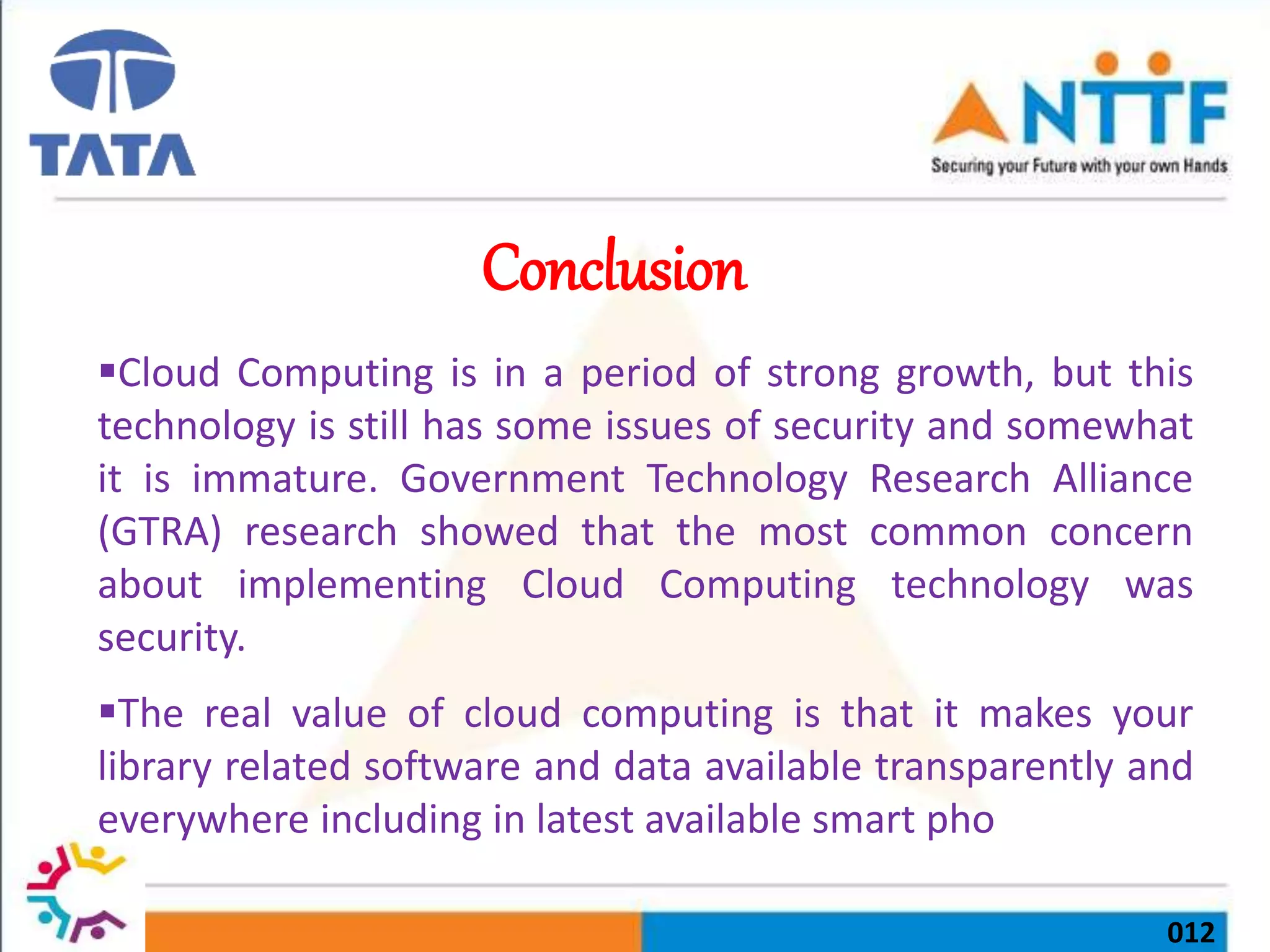 012
Conclusion
Cloud Computing is in a period of strong growth, but this
technology is still has some issues of security and somewhat
it is immature. Government Technology Research Alliance
(GTRA) research showed that the most common concern
about implementing Cloud Computing technology was
security.
The real value of cloud computing is that it makes your
library related software and data available transparently and
everywhere including in latest available smart pho
 