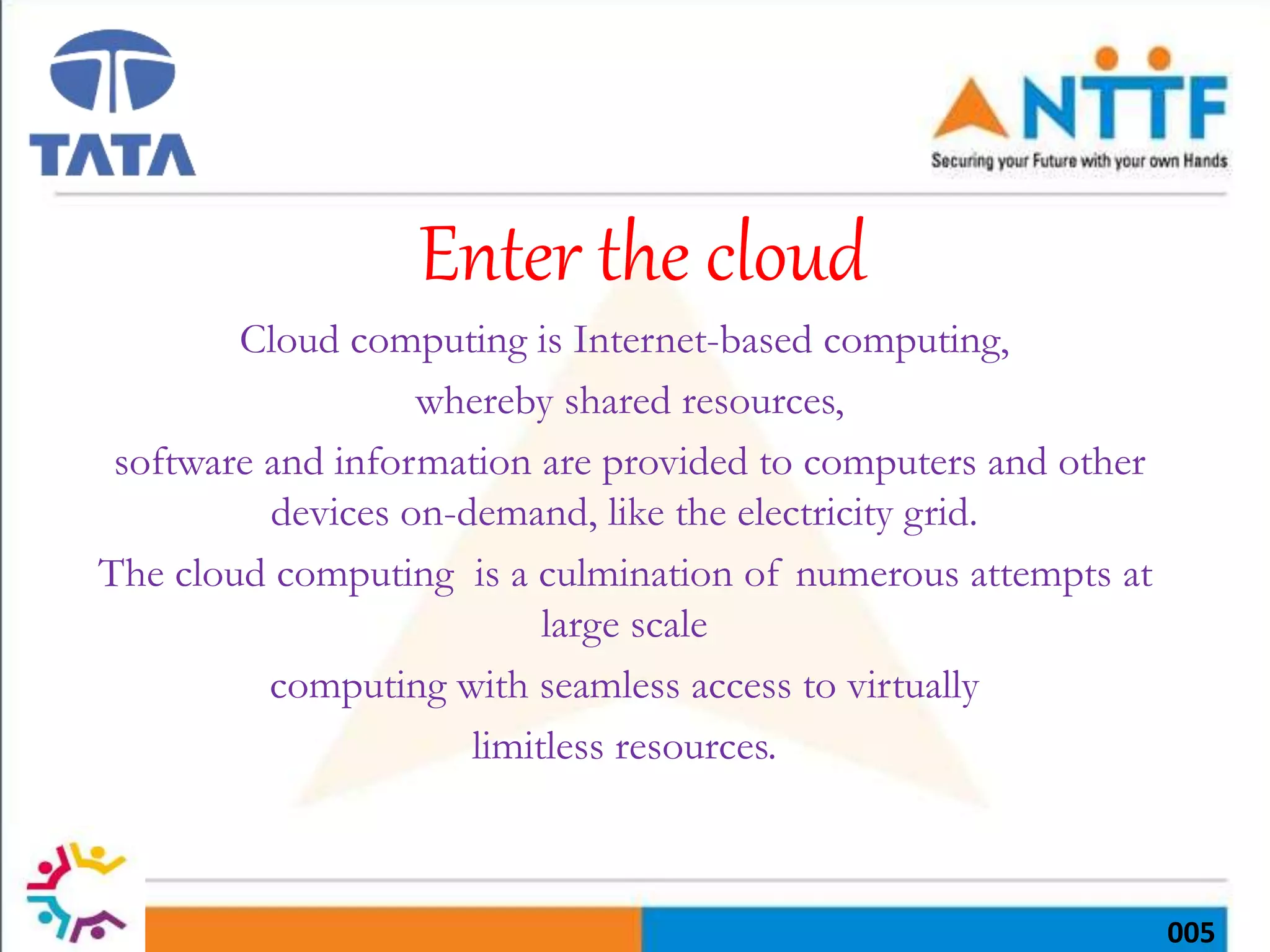 005
Enter the cloud
Cloud computing is Internet-based computing,
whereby shared resources,
software and information are provided to computers and other
devices on-demand, like the electricity grid.
The cloud computing is a culmination of numerous attempts at
large scale
computing with seamless access to virtually
limitless resources.
 