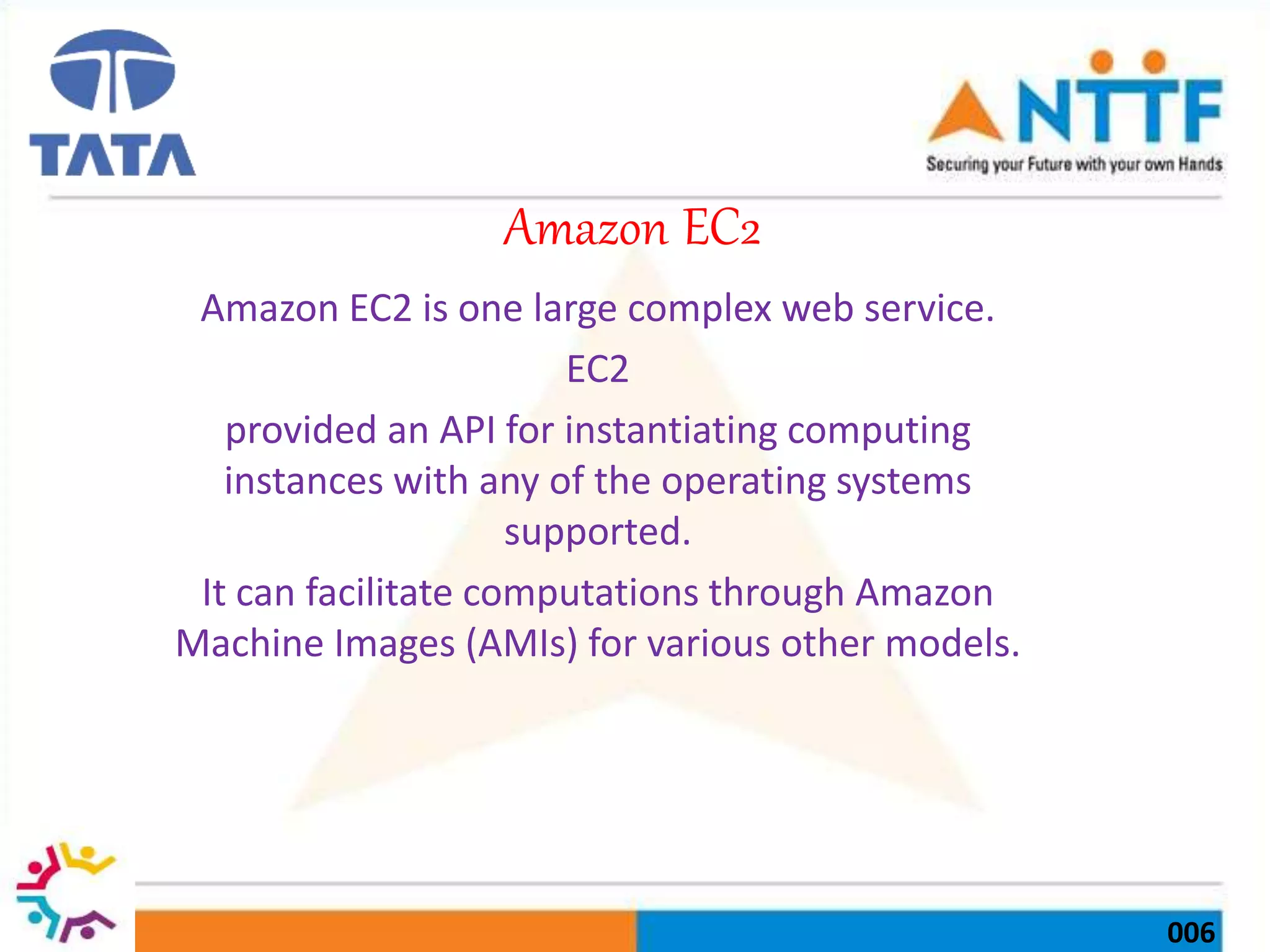 006
Amazon EC2
Amazon EC2 is one large complex web service.
EC2
provided an API for instantiating computing
instances with any of the operating systems
supported.
It can facilitate computations through Amazon
Machine Images (AMIs) for various other models.
 