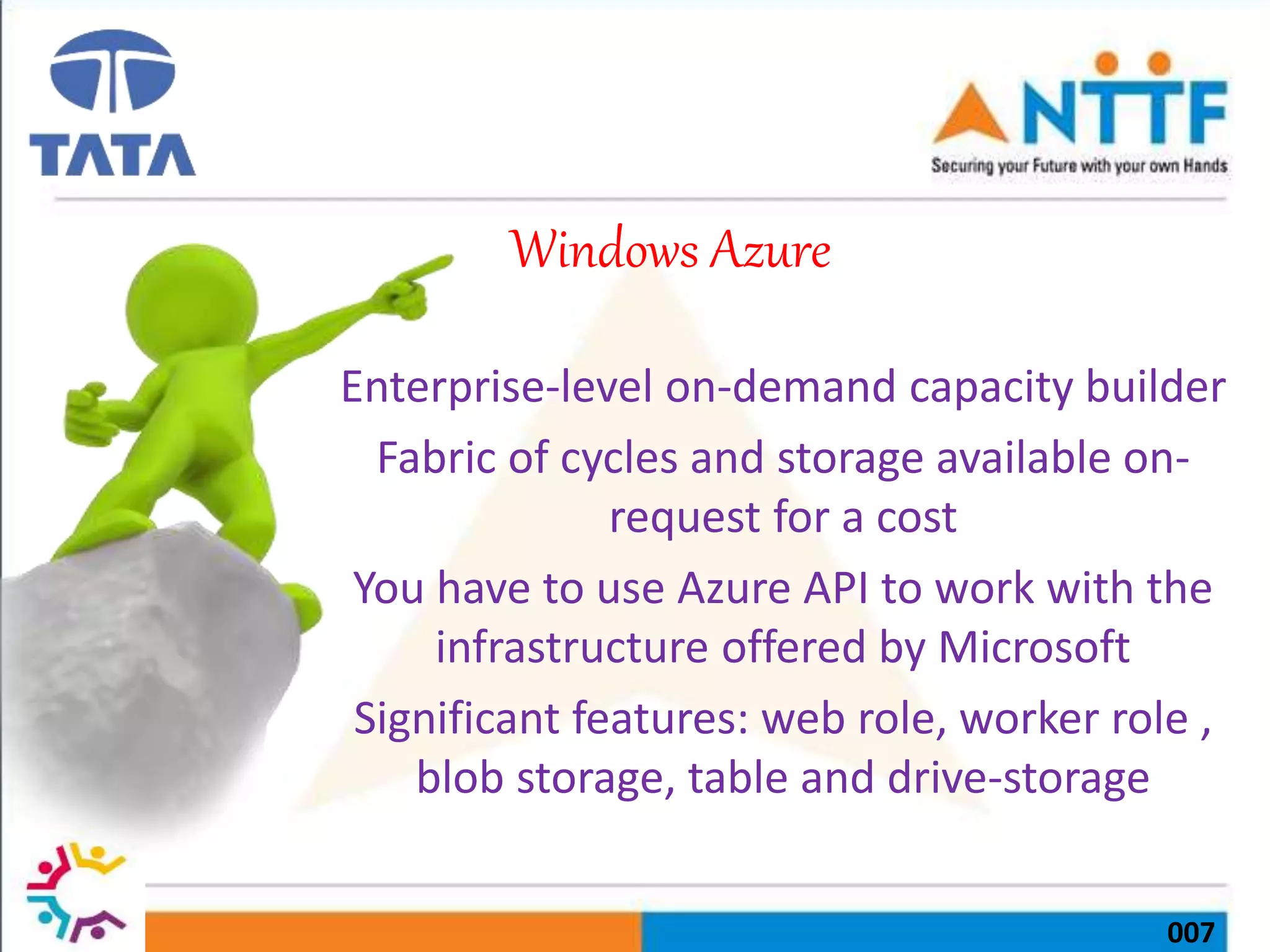 007
Windows Azure
Enterprise-level on-demand capacity builder
Fabric of cycles and storage available on-
request for a cost
You have to use Azure API to work with the
infrastructure offered by Microsoft
Significant features: web role, worker role ,
blob storage, table and drive-storage
 