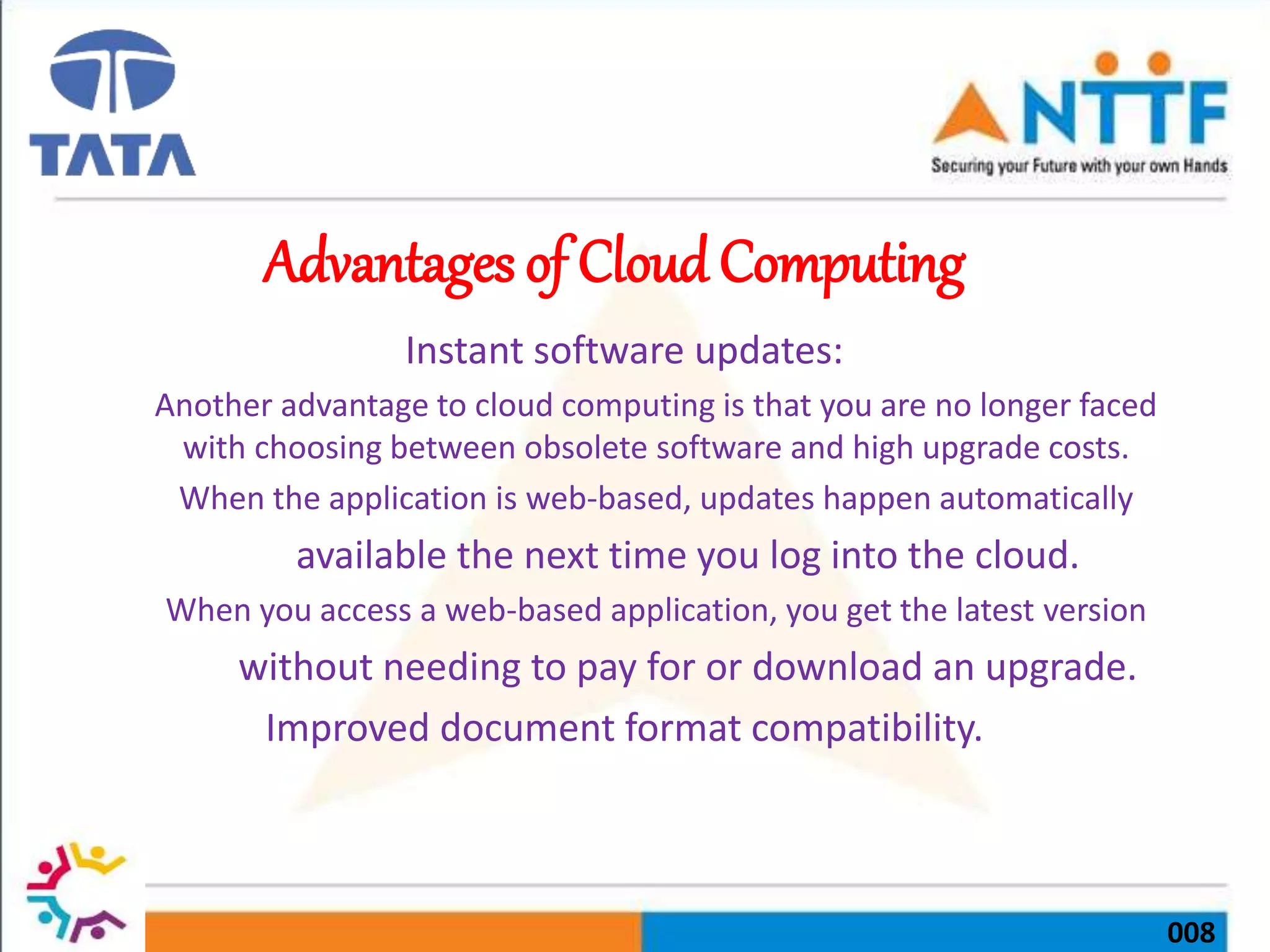 008
Advantages of Cloud Computing
Instant software updates:
Another advantage to cloud computing is that you are no longer faced
with choosing between obsolete software and high upgrade costs.
When the application is web-based, updates happen automatically
available the next time you log into the cloud.
When you access a web-based application, you get the latest version
without needing to pay for or download an upgrade.
Improved document format compatibility.
 