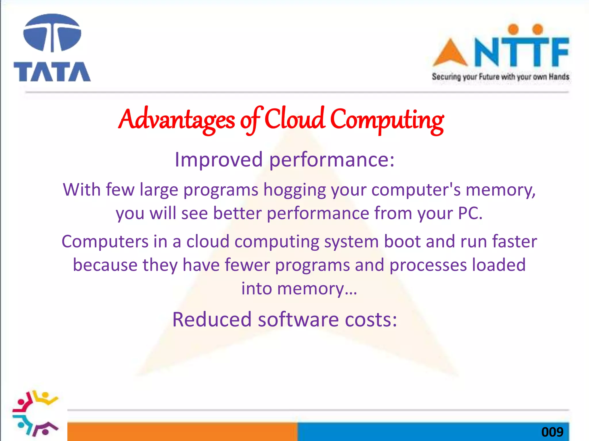 009
Advantages of Cloud Computing
Improved performance:
With few large programs hogging your computer's memory,
you will see better performance from your PC.
Computers in a cloud computing system boot and run faster
because they have fewer programs and processes loaded
into memory…
Reduced software costs:
 