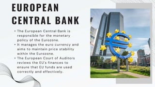 EUROPEAN
CENTRAL BANK
• The European Central Bank is
responsible for the monetary
policy of the Eurozone.
• It manages the euro currency and
aims to maintain price stability
within the Eurozone.
• The European Court of Auditors
reviews the EU's finances to
ensure that EU funds are used
correctly and effectively.
 