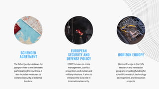 TheSchengenAreaallowsfor
passport-freetravelbetween
participatingEUcountries.It
alsoincludesmeasuresto
enhancesecurityatexternal
borders.
ESDPfocusesoncrisis
management,conflict
prevention,andcivilianand
militarymissions.Itaimsto
enhancetheEU'srolein
internationalsecurity.
HorizonEuropeistheEU's
researchandinnovation
program,providingfundingfor
scientificresearch,technology
development,andinnovation
projects.
SCHENGEN
AGREEMENT
EUROPEAN
SECURITY AND
DEFENSE POLICY
HORIZON EUROPE
 