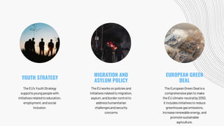 TheEU'sYouthStrategy
supportsyoungpeoplewith
initiativesrelatedtoeducation,
employment,andsocial
inclusion.
TheEUworksonpoliciesand
initiativesrelatedtomigration,
asylum,andbordercontrolto
addresshumanitarian
challengesandsecurity
concerns
TheEuropeanGreenDealisa
comprehensiveplantomake
theEUclimate-neutralby2050.
Itincludesinitiativestoreduce
greenhousegasemissions,
increaserenewableenergy,and
promotesustainable
agriculture.
YOUTH STRATEGY
MIGRATION AND
ASYLUM POLICY
EUROPEAN GREEN
DEAL
 