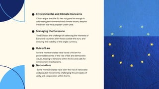 Critics argue that the EU has not gone far enough in
addressing environmental and climate issues, despite
initiatives like the European Green Deal.
Environmental and Climate Concerns
The EU faces the challenge of balancing the interests of
Eurozone countries with those outside the euro, and
ensuring the stability of the single currency.
Managing the Eurozone
Several member states have faced criticism for
potential breaches of the rule of law and democratic
values, leading to tensions within the EU and calls for
enforcement mechanisms.
Rule of Law
Some member states have seen the rise of nationalist
and populist movements, challenging the principles of
unity and cooperation within the EU.
Nationalism
 