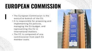 EUROPEAN COMMISSION
• The European Commission is the
executive branch of the EU.
• It is responsible for proposing and
implementing EU policies,
managing the EU budget, and
representing the EU in
international matters.
• The EC is composed of one
commissioner from each EU
member state.
 