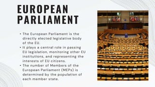 EUROPEAN
PARLIAMENT
• The European Parliament is the
directly elected legislative body
of the EU.
• It plays a central role in passing
EU legislation, monitoring other EU
institutions, and representing the
interests of EU citizens.
• The number of Members of the
European Parliament (MEPs) is
determined by the population of
each member state.
 