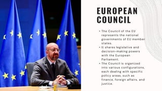 EUROPEAN
COUNCIL
• The Council of the EU
represents the national
governments of EU member
states.
• It shares legislative and
decision-making powers
with the European
Parliament.
• The Council is organized
into various configurations,
each dealing with specific
policy areas, such as
finance, foreign affairs, and
justice.
 
