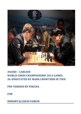 ANAND – CARLSEN
WORLD CHESS CHAMPIONSHIP 2013 GAMES
AS ANNOTATED BY MARK CROWTHER IN TWIC
PDF VERSION BY PEKCHA
FOR
IMMORTALCHESS FORUM
 