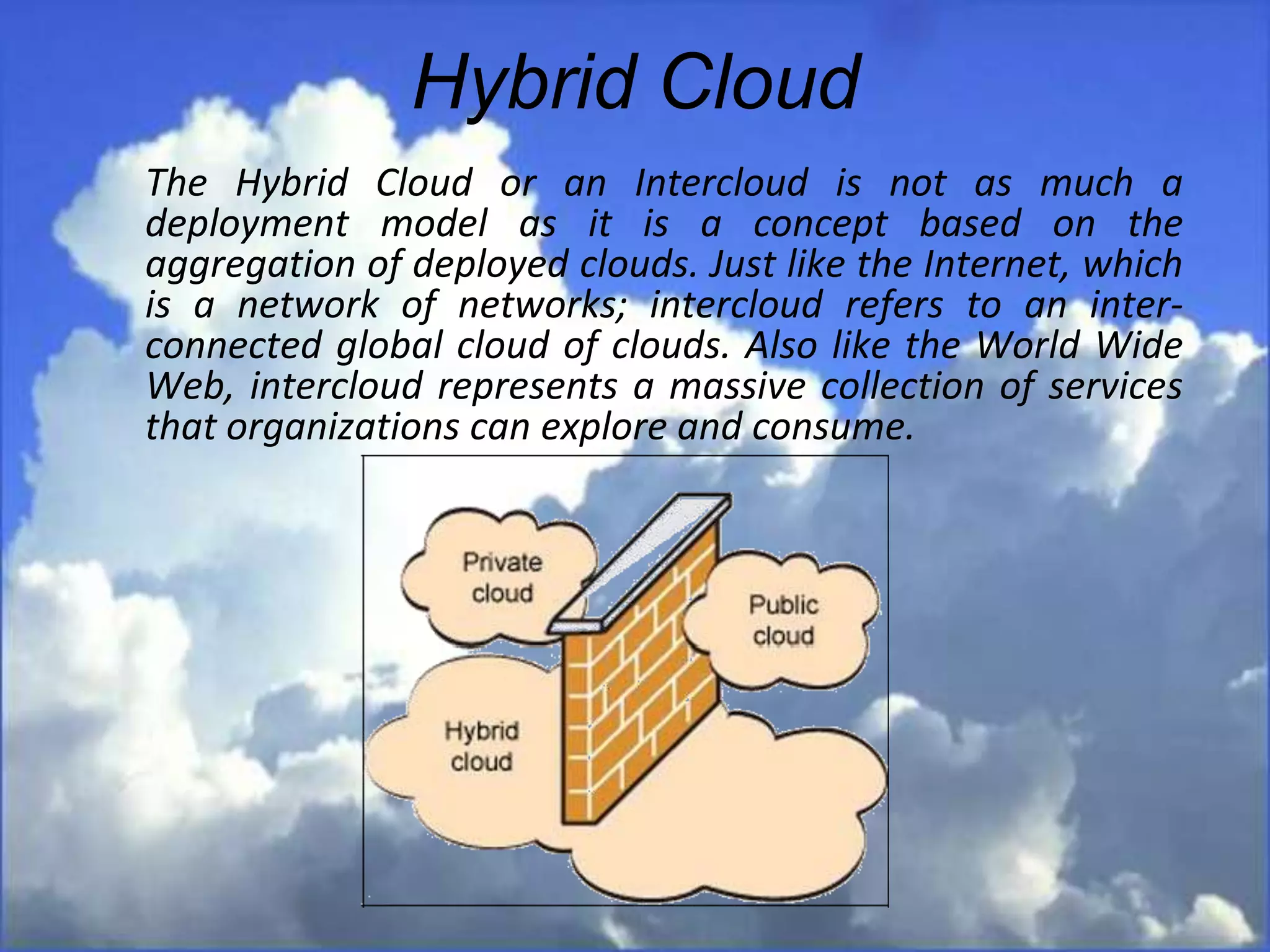 Hybrid Cloud
The Hybrid Cloud or an Intercloud is not as much a
deployment model as it is a concept based on the
aggregation of deployed clouds. Just like the Internet, which
is a network of networks; intercloud refers to an inter-
connected global cloud of clouds. Also like the World Wide
Web, intercloud represents a massive collection of services
that organizations can explore and consume.
 