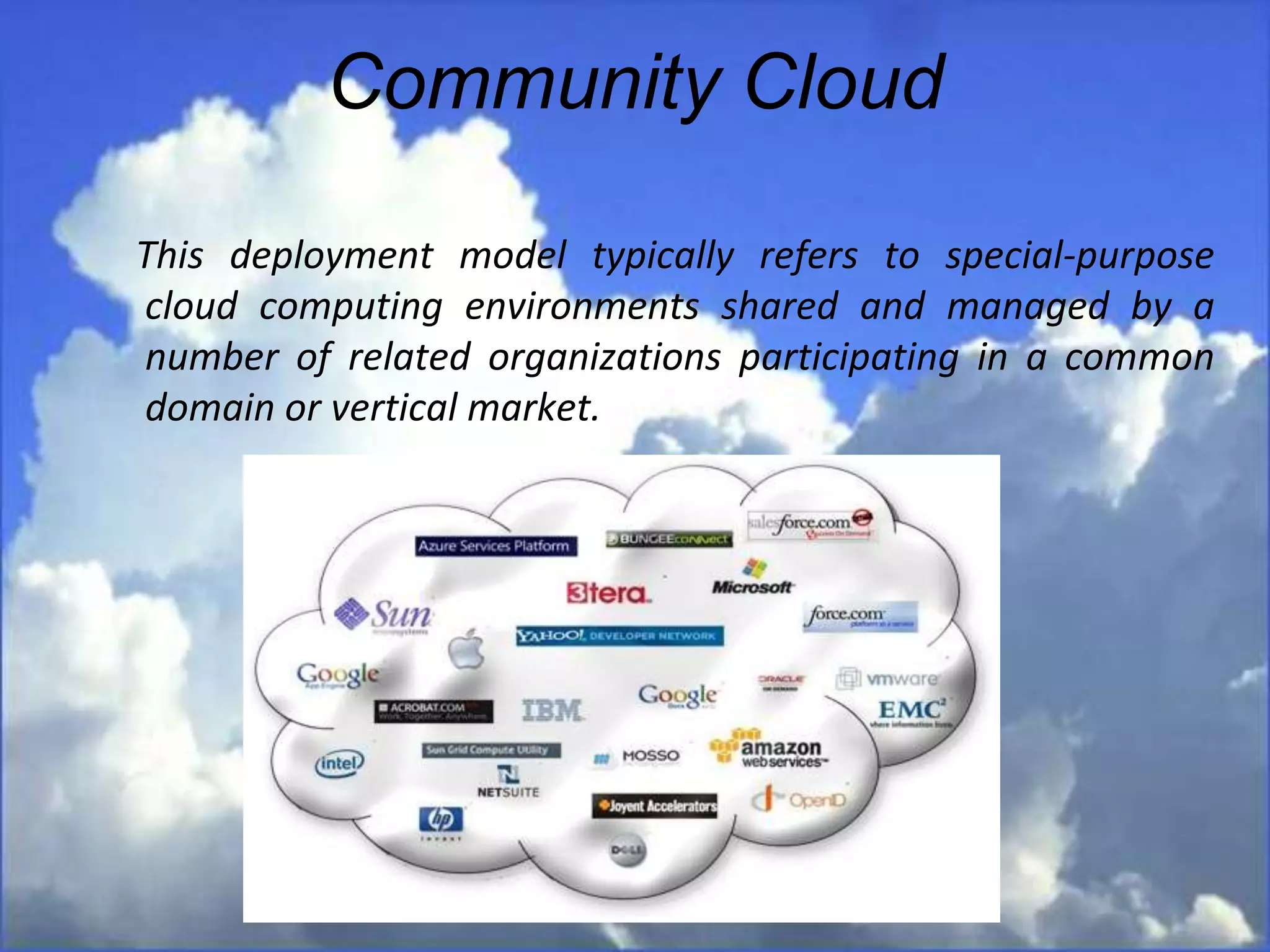 Community Cloud
This deployment model typically refers to special-purpose
cloud computing environments shared and managed by a
number of related organizations participating in a common
domain or vertical market.
 