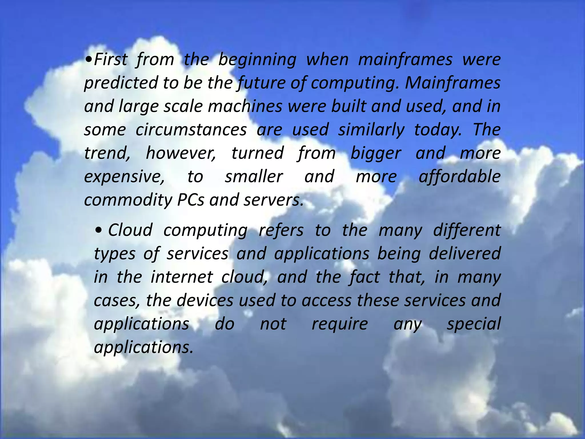 •First from the beginning when mainframes were
predicted to be the future of computing. Mainframes
and large scale machines were built and used, and in
some circumstances are used similarly today. The
trend, however, turned from bigger and more
expensive, to smaller and more affordable
commodity PCs and servers.
• Cloud computing refers to the many different
types of services and applications being delivered
in the internet cloud, and the fact that, in many
cases, the devices used to access these services and
applications do not require any special
applications.
 
