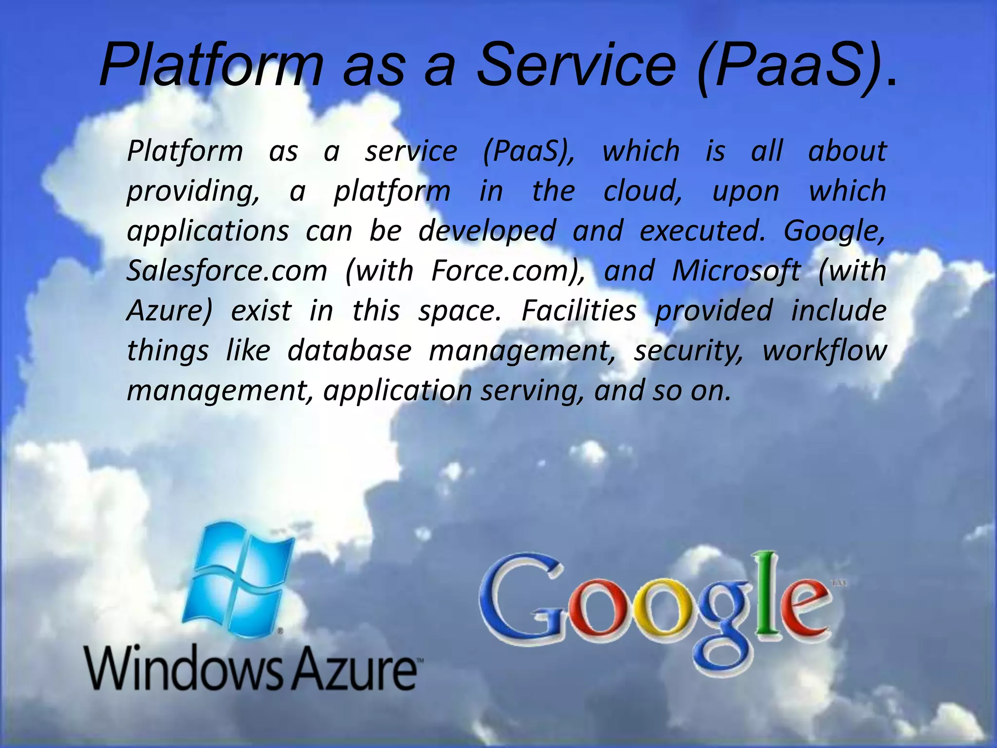 Platform as a Service (PaaS).
Platform as a service (PaaS), which is all about
providing, a platform in the cloud, upon which
applications can be developed and executed. Google,
Salesforce.com (with Force.com), and Microsoft (with
Azure) exist in this space. Facilities provided include
things like database management, security, workflow
management, application serving, and so on.
 