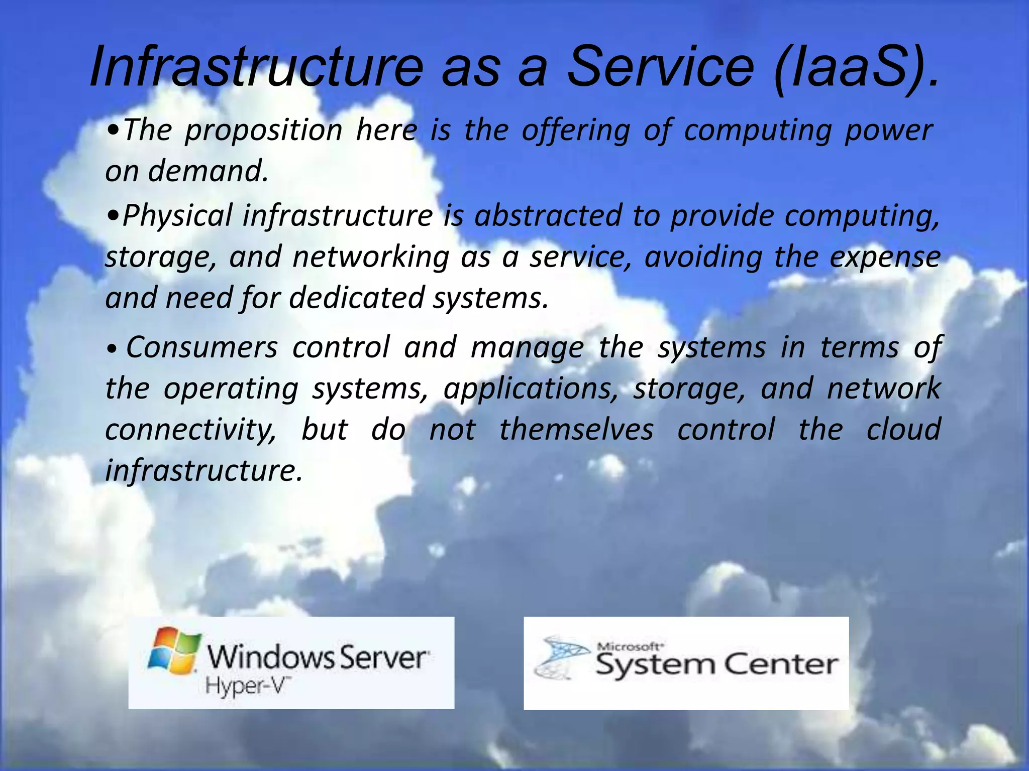 Infrastructure as a Service (IaaS).
•The proposition here is the offering of computing power
on demand.
•Physical infrastructure is abstracted to provide computing,
storage, and networking as a service, avoiding the expense
and need for dedicated systems.
• Consumers control and manage the systems in terms of
the operating systems, applications, storage, and network
connectivity, but do not themselves control the cloud
infrastructure.
 