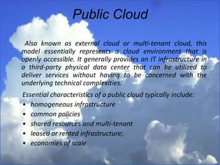 Public Cloud
Also known as external cloud or multi-tenant cloud, this
model essentially represents a cloud environment that is
openly accessible. It generally provides an IT infrastructure in
a third-party physical data center that can be utilized to
deliver services without having to be concerned with the
underlying technical complexities.
Essential characteristics of a public cloud typically include:
• homogeneous infrastructure
• common policies
• shared resources and multi-tenant
• leased or rented infrastructure;
• economies of scale
 