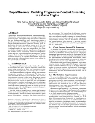 SuperStreamer: Enabling Progressive Content Streaming
in a Game Engine
Yong Xue Eu, Jermyn Tanu, Justin Jieting Law, Muhammad Hanif B Ghazali
Shuan Siang Tay, Wei Tsang Ooi, Anand Bhojan
School of Computing, National University of Singapore
bhojan@comp.nus.edu.sg
ABSTRACT
This technical demonstration presents the SuperStreamer project,
which enables progressive game assets streaming to players while
games are played, reducing the startup time required to download
and start playing a cloud-based game. SuperStreamer modiﬁes a
popular game engine, Unreal Engine 4, to support developing and
playing games with progressive game asset streaming. With Su-
perStreamer, developers can mark the minimal set of ﬁles, con-
taining only the game content essential to start playing the game.
When a player plays the game, these minimal set of ﬁles will be
downloaded to the player’s device. SuperStreamer also generates
low resolution textures automatically when a developer publishes
a game, and these low resolution textures are transmitted ﬁrst into
the game client. As players move through a game level, high qual-
ity textures required for the game will be downloaded. In our demo
game, we are able to decrease the time taken to startup and load the
ﬁrst game level by around 30%.
1. INTRODUCTION
Cloud gaming is a form of on-demand service that allows players
to run a game of their choice as quickly as possible, with the game
content being streamed to the player from a remote server rather
than the player having the entire game already in their local drive.
Most game streaming services are now offering game streaming
through video streaming (or pixel streaming). The player uses a
client provided by the service to access the game. The game runs
on on a remote server and a video stream depicting the rendered
content of the game is streamed to the player. The client runs on
the player’s device, takes in his or her input, and sends it back to
the server where it is relayed into the game, effectively behaving as
if the player is in control of the game. This form of game streaming
allows the player to run high- end games on low-end devices, and
removes the need to download the game content onto the player’s
device before being able to play.
Real-time interactive games, however, requires low interaction
latency for the game to be playable. Various research recommends
a round trip latency of 50 ms for optimal player experience in ﬁrst
person shooter games, a game genre that requires quick reﬂexes
Permission to make digital or hard copies of part or all of this work for personal or
classroom use is granted without fee provided that copies are not made or distributed
for proﬁt or commercial advantage and that copies bear this notice and the full citation
on the ﬁrst page. Copyrights for third-party components of this work must be honored.
For all other uses, contact the owner/author(s).
MM ’16 October 15-19, 2016, Amsterdam, Netherlands
© 2016 Copyright held by the owner/author(s).
ACM ISBN 978-1-4503-3603-1/16/10.
DOI: http://dx.doi.org/10.1145/2964284.2973827
and fast responses. This is a challenge faced by game streaming
services as they have to satisfy their customers by providing low la-
tency video streaming of games. To achieve low latency, companies
set up servers in various locations globally to cater to geographi-
cally distributed customers. The lack of an Internet infrastructure
that is good enough to entice gamers to try out cloud gaming is
speculated to be one of the reasons behind cloud gaming pioneer
OnLive’s recent demise.
1.1 Cloud Gaming through File Streaming
An alternative form of cloud game streaming has emerged since,
focusing on streaming the game content rather than the rendered
content [2, 3]. This form of streaming allows players to begin play-
ing the game as soon as a small subset of the game content has been
downloaded. Since the game runs locally on the player’s device,
this approach reduces the need for a low latency Internet connec-
tion, at the cost of requiring capable devices to run the game, since
the game’s processing is no longer ofﬂoaded to a remote server.
File streaming game services such as Spawnapps usually deter-
mine the minimal set of ﬁles required for the game to function to
create a small initial download package for the player, before pro-
ceeding to stream the remaining ﬁles on demand. The methods to
achieve ﬁle streaming in games are, however, proprietary, and thus
the beneﬁts of this form of streaming cannot be shared with the
general public.
1.2 Our Solution: SuperStreamer
We set out to modify an existing open source game engine so that
developers can build games that can stream its ﬁles progressively,
giving players a relatively seamless gameplay experience without a
long download time. Choosing an open source game engine allows
others to learn from, and build on, what we have done. Integrating
ﬁle streaming into a game engine opens the possibility of making it
compatible for more games in the future.
Our solution, SuperStreamer, is a set of tools that will aid game
developers using Unreal Engine 4 to package and deploy their games
so that progressive ﬁle streaming will work off the bat for players
of the games. We are targeting single player games.
SuperStreamer is intended to be the ﬁrst part of a two step ap-
proach to future cloud gaming technology, Gamelets [1]. At the
point of its conception, the client portion of SuperStreamer en-
abled games were to be stored and run on modiﬁed wireless access
points or micro-servers in the network (known as Gamelet nodes),
which in turn streams video (pixel streaming) to the resource lim-
ited clients few hops away. Gamelets system is a micro-cloud based
hybrid system that combines the beneﬁts of both ﬁle streaming and
pixel streaming.
 