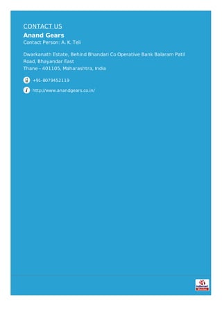 CONTACT US
Anand Gears
Contact Person: A. K. Teli
Dwarkanath Estate, Behind Bhandari Co Operative Bank Balaram Patil
Road, Bhayandar East
Thane - 401105, Maharashtra, India
+91-8079452119
http://www.anandgears.co.in/
 