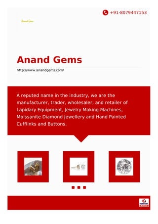 +91-8079447153
Anand Gems
http://www.anandgems.com/
A reputed name in the industry, we are the
manufacturer, trader, wholesaler, and retailer of​
Lapidary Equipment, Jewelry Making Machines,
Moissanite Diamond Jewellery and Hand Painted
Cufflinks and Buttons.
 