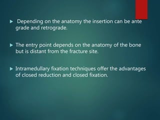  Depending on the anatomy the insertion can be ante
grade and retrograde.
 The entry point depends on the anatomy of the bone
but is distant from the fracture site.
 Intramedullary fixation techniques offer the advantages
of closed reduction and closed fixation.
 