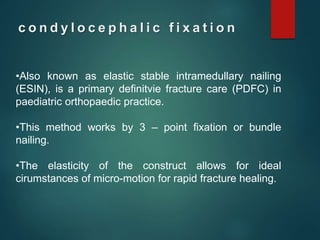 c o n d y l o c e p h a l i c f i x a t i o n
•Also known as elastic stable intramedullary nailing
(ESIN), is a primary definitvie fracture care (PDFC) in
paediatric orthopaedic practice.
•This method works by 3 – point fixation or bundle
nailing.
•The elasticity of the construct allows for ideal
cirumstances of micro-motion for rapid fracture healing.
 