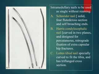 Intramedullary nails to be used
as single without reaming.
A. Schneider nail [ solid,
four flutedcross section
and self broaching ends.
B. Harris condylocephalic
nail [curved in two planes,
and designed for
percutaneous, retrograde
fixation of extra capsular
hip fractures.
C. Lottes tibial nail specially
curved to fit the tibia, and
has triflanged cross
section.
 