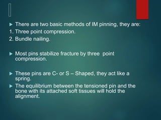  There are two basic methods of IM pinning, they are:
1. Three point compression.
2. Bundle nailing.
 Most pins stabilize fracture by three point
compression.
 These pins are C- or S – Shaped, they act like a
spring.
 The equilibrium between the tensioned pin and the
bone with its attached soft tissues will hold the
alignment.
 
