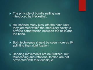  The principle of bundle nailing was
introduced by Hackethal.
 He inserted many pins into the bone until
they jammed within the medullary cavity to
provide compression between the nails and
the bone.
 Both techniques should be seen more as IM
splinting than rigid fixation.
 Bending movements are neutralized, but
telescoping and rotational torsion are not
prevented with this technique
 