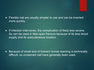  Flexible nail are usually simpler to use and can be inserted
more quickly.
 If infection intervenes, the complication of likely less severe.
So can be used in tibia open fracture because of its less blood
supply and its subcutaneous location.
 Because of small size of forearm bones reaming is technically
difficult, so unreamed nail have generally been used.
 
