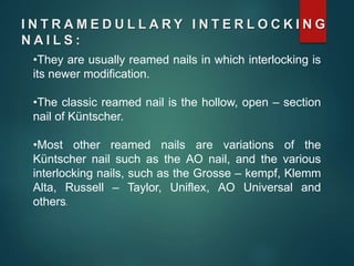 I N T R A M E D U L L A R Y I N T E R L O C K I N G
N A I L S :
•They are usually reamed nails in which interlocking is
its newer modification.
•The classic reamed nail is the hollow, open – section
nail of Küntscher.
•Most other reamed nails are variations of the
Küntscher nail such as the AO nail, and the various
interlocking nails, such as the Grosse – kempf, Klemm
Alta, Russell – Taylor, Uniflex, AO Universal and
others.
 