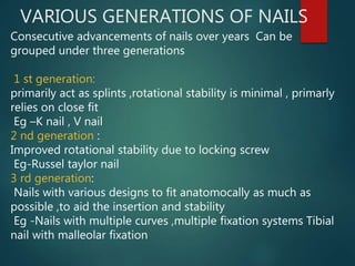 VARIOUS GENERATIONS OF NAILS
Consecutive advancements of nails over years Can be
grouped under three generations
1 st generation:
primarily act as splints ,rotational stability is minimal , primarly
relies on close fit
Eg –K nail , V nail
2 nd generation :
Improved rotational stability due to locking screw
Eg-Russel taylor nail
3 rd generation:
Nails with various designs to fit anatomocally as much as
possible ,to aid the insertion and stability
Eg -Nails with multiple curves ,multiple fixation systems Tibial
nail with malleolar fixation
 