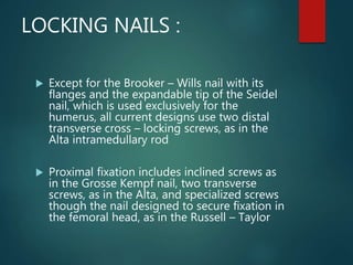 LOCKING NAILS :
 Except for the Brooker – Wills nail with its
flanges and the expandable tip of the Seidel
nail, which is used exclusively for the
humerus, all current designs use two distal
transverse cross – locking screws, as in the
Alta intramedullary rod
 Proximal fixation includes inclined screws as
in the Grosse Kempf nail, two transverse
screws, as in the Alta, and specialized screws
though the nail designed to secure fixation in
the femoral head, as in the Russell – Taylor
 