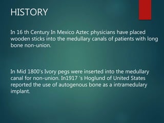 HISTORY
In 16 th Century In Mexico Aztec physicians have placed
wooden sticks into the medullary canals of patients with long
bone non-union.
In Mid 1800’s Ivory pegs were inserted into the medullary
canal for non-union. In1917 ‘s Hoglund of United States
reported the use of autogenous bone as a intramedulary
implant.
 