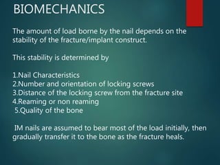BIOMECHANICS
The amount of load borne by the nail depends on the
stability of the fracture/implant construct.
This stability is determined by
1.Nail Characteristics
2.Number and orientation of locking screws
3.Distance of the locking screw from the fracture site
4.Reaming or non reaming
5.Quality of the bone
IM nails are assumed to bear most of the load initially, then
gradually transfer it to the bone as the fracture heals.
 
