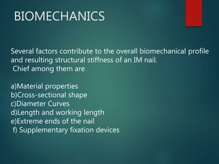 BIOMECHANICS
Several factors contribute to the overall biomechanical profile
and resulting structural stiffness of an IM nail.
Chief among them are
a)Material properties
b)Cross-sectional shape
c)Diameter Curves
d)Length and working length
e)Extreme ends of the nail
f) Supplementary fixation devices
 