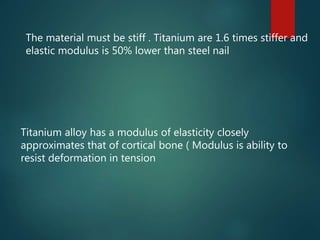 Titanium alloy has a modulus of elasticity closely
approximates that of cortical bone ( Modulus is ability to
resist deformation in tension
The material must be stiff . Titanium are 1.6 times stiffer and
elastic modulus is 50% lower than steel nail
 
