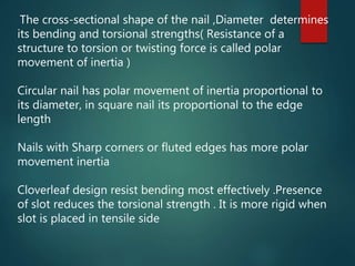The cross-sectional shape of the nail ,Diameter determines
its bending and torsional strengths( Resistance of a
structure to torsion or twisting force is called polar
movement of inertia )
Circular nail has polar movement of inertia proportional to
its diameter, in square nail its proportional to the edge
length
Nails with Sharp corners or fluted edges has more polar
movement inertia
Cloverleaf design resist bending most effectively .Presence
of slot reduces the torsional strength . It is more rigid when
slot is placed in tensile side
 
