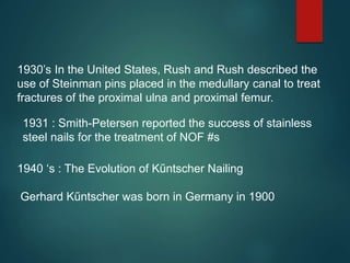 1930’s In the United States, Rush and Rush described the
use of Steinman pins placed in the medullary canal to treat
fractures of the proximal ulna and proximal femur.
1940 ‘s : The Evolution of Kűntscher Nailing
Gerhard Kűntscher was born in Germany in 1900
1931 : Smith-Petersen reported the success of stainless
steel nails for the treatment of NOF #s
 