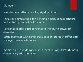 Diameter :
Nail diameter affects bending rigidity of nail.
For a solid circular nail, the bending rigidity is proportional
to the third power of nail diameter
Torsional rigidity is proportional to the fourth power of
diameter .
Large diameter with same cross-section are both stiffer and
stronger than smaller ones.
•Some nails are designed in a such a way that stiffness
doesn’t vary with diameter.
 
