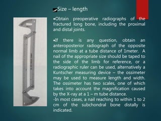 Obtain preoperative radiographs of the
fractured long bone, including the proximal
and distal joints.
If there is any question, obtain an
anteroposterior radiograph of the opposite
normal limb at a tube distance of 1meter. A
nail of the appropriate size should be taped to
the side of the limb for reference, or a
radiographic ruler can be used, alternatively a
Kuntscher measuring device – the ossimeter
may be used to measure length and width.
The ossimeter has two scales, one of which
takes into account the magnification caused
by the X-ray at a 1 – m tube distance.
-In most cases, a nail reaching to within 1 to 2
cm of the subchondral bone distally is
indicated.
Size – length
 