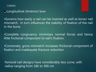 CURVES
Longitudinal (Anterior) bow
•Governs how easily a nail can be inserted as well as bone/ nail
mismatch, in turn influences the stability of fixation of the nail
in the bone.
•Complete congruency minimizes normal forces and hence
little frictional component to nail’s fixation.
•Conversely, gross mismatch increases frictional component of
fixation and inadequate fracture reduction.
Femoral nail designs have considerably less curve, with
radius ranging from 186 to 300 cm
 