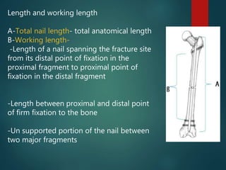 Length and working length
A-Total nail length- total anatomical length
B-Working length-
-Length of a nail spanning the fracture site
from its distal point of fixation in the
proximal fragment to proximal point of
fixation in the distal fragment
-Length between proximal and distal point
of firm fixation to the bone
-Un supported portion of the nail between
two major fragments
 
