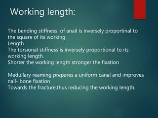 Working length:
The bending stiffness of anail is inversely proportinal to
the square of its working
Length
The torsional stiffness is inversely proportional to its
working length.
Shorter the working length stronger the fixation
Medullary reaming prepares a uniform canal and improves
nail- bone fixation
Towards the fracture,thus reducing the working length.
 