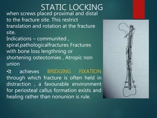 STATIC LOCKING
when screws placed proximal and distal
to the fracture site. This restrict
translation and rotation at the fracture
site.
Indications – communited ,
spiral,pathologicalfractures Fractures
with bone loss lengthning or
shortening osteotomies , Atropic non
union
•It achieves BRIDGING FIXATION
through which fracture is often held in
distraction , a favourable environment
for periosteal callus formation exists and
healing rather than nonunion is rule.
 