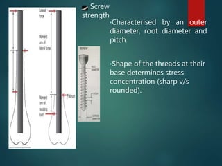 Screw
strength
•Characterised by an outer
diameter, root diameter and
pitch.
•Shape of the threads at their
base determines stress
concentration (sharp v/s
rounded).
 