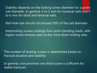 Stability depends on the locking screw diameter for a given
nail diameter. In general, 4 to 5 mm for humeral nails and 5
to 6 mm for tibial and femoral nails.
Nail hole size should not exceed 50% of the nail diameter.
Interlocking screws undergo four-point bending loads, with
higher screw stresses seen at the most distal locking sites
The number of locking screws is determined based on
fracture location and stability.
In general, one proximal one distal screw is sufficient for
stable fractures.
 